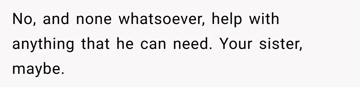No, and none whatsoever, help with anything that he can need. Your sister, maybe.
