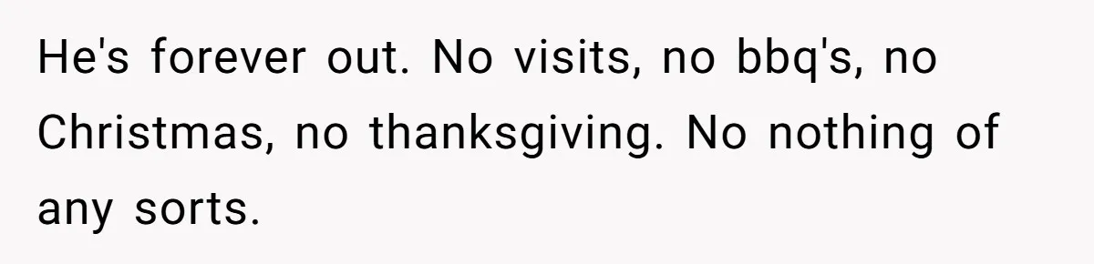 He's forever out. No visits, no bbq's, no Christmas, no thanksgiving. No nothing of any sorts.