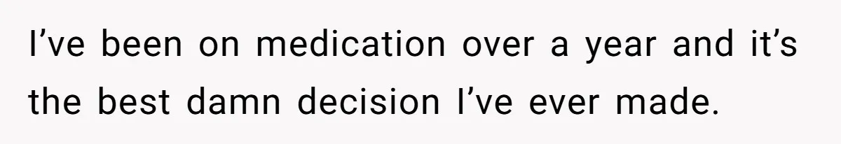 I’ve been on medication over a year and it’s the best damn decision I’ve ever made.