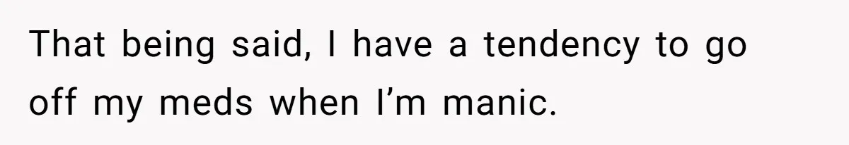 That being said, I have a tendency to go off my meds when I’m manic.