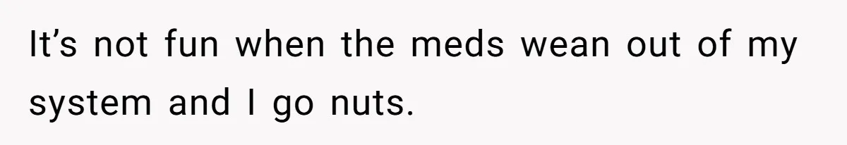 It’s not fun when the meds wean out of my system and I go nuts.
