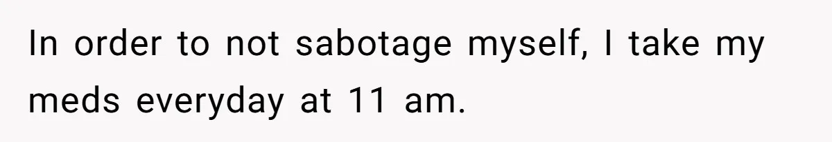 In order to not sabotage myself, I take my meds everyday at 11 am.