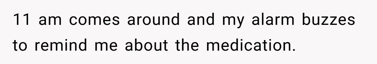11 am comes around and my alarm buzzes to remind me about the medication.