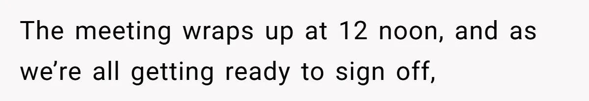 The meeting wraps up at 12 noon, and as we’re all getting ready to sign off,