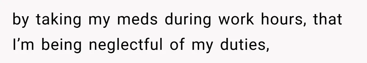 by taking my meds during work hours, that I’m being neglectful of my duties,
