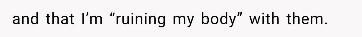 and that I’m “ruining my body” with them.