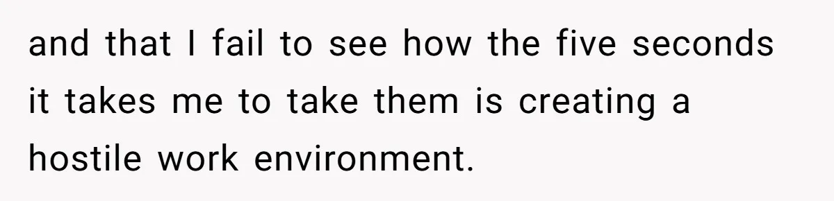 and that I fail to see how the five seconds it takes me to take them is creating a hostile work environment.