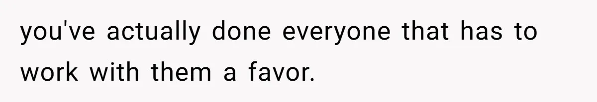 you've actually done everyone that has to work with them a favor.