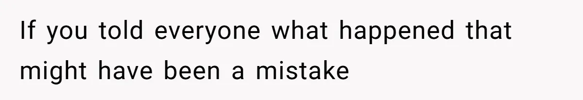 If you told everyone what happened that might have been a mistake