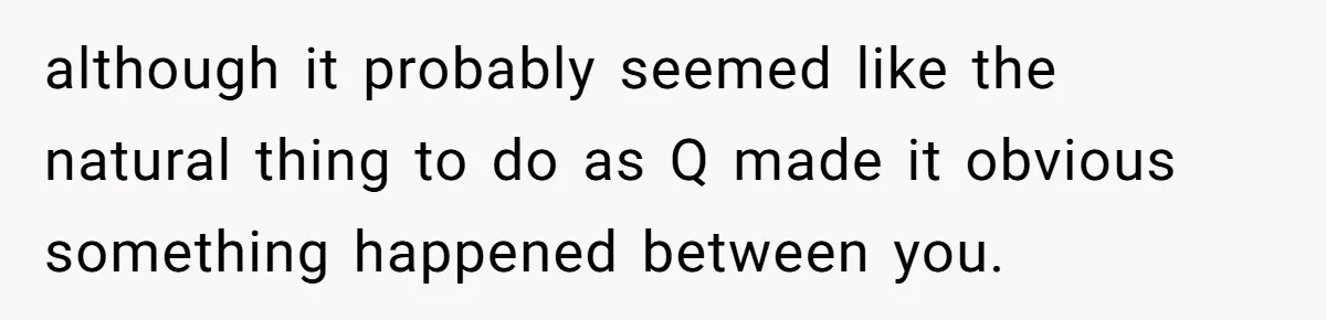 although it probably seemed like the natural thing to do as Q made it obvious something happened between you.