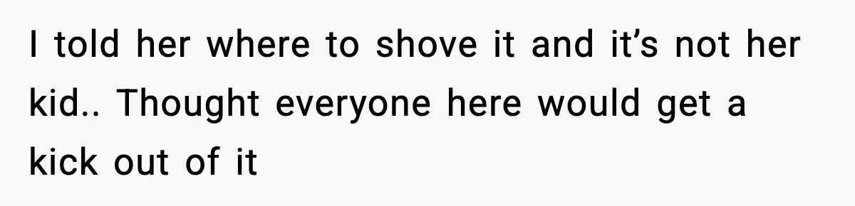 I told her where to shove it and it’s not her kid.. Thought everyone here would get a kick out of it