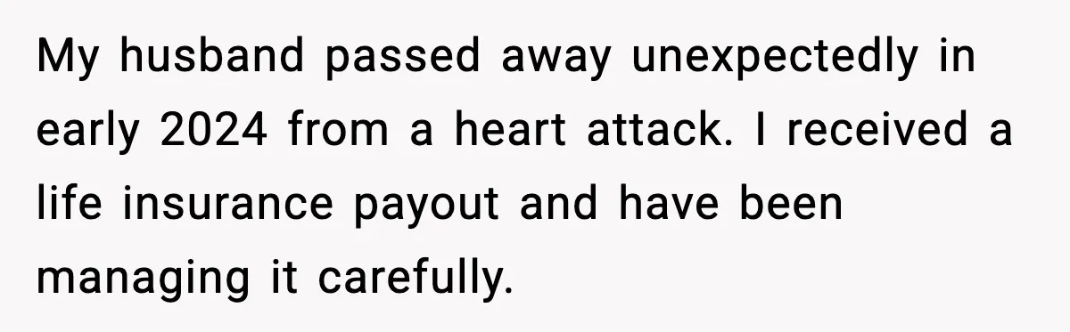 My husband passed away unexpectedly in early 2024 from a heart attack. I received a life insurance payout and have been managing it carefully.