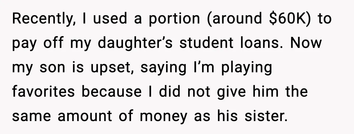 Recently, I used a portion (around $60K) to pay off my daughter’s student loans. Now my son is upset, saying I’m playing favorites because I did not give him the...