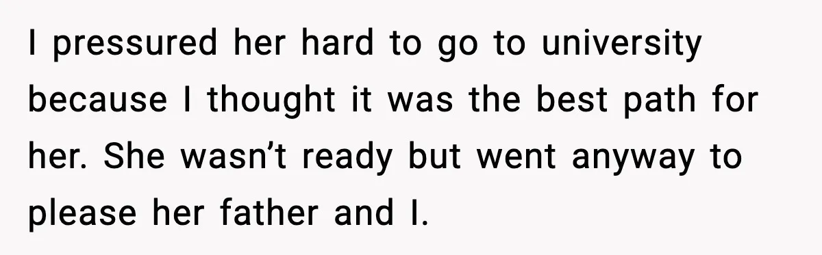 I pressured her hard to go to university because I thought it was the best path for her. She wasn’t ready but went anyway to please her father and I.