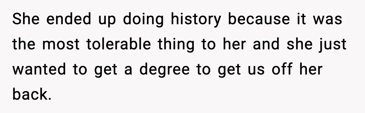She ended up doing history because it was the most tolerable thing to her and she just wanted to get a degree to get us off her back.