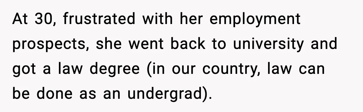 At 30, frustrated with her employment prospects, she went back to university and got a law degree (in our country, law can be done as an undergrad).