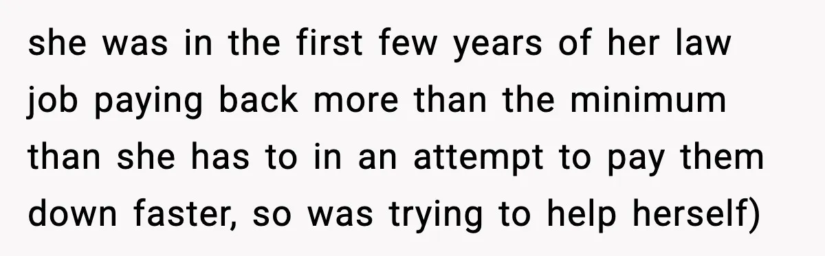 she was in the first few years of her law job paying back more than the minimum than she has to in an attempt to pay them down faster, so...