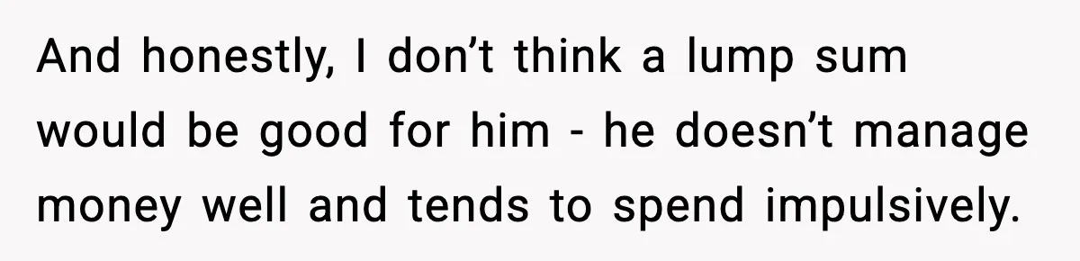 And honestly, I don’t think a lump sum would be good for him - he doesn’t manage money well and tends to spend impulsively.