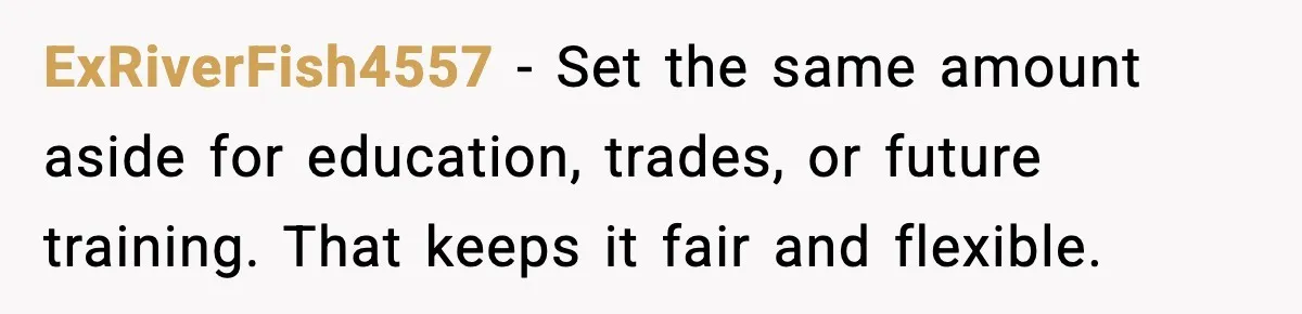 ExRiverFish4557 - Set the same amount aside for education, trades, or future training. That keeps it fair and flexible.