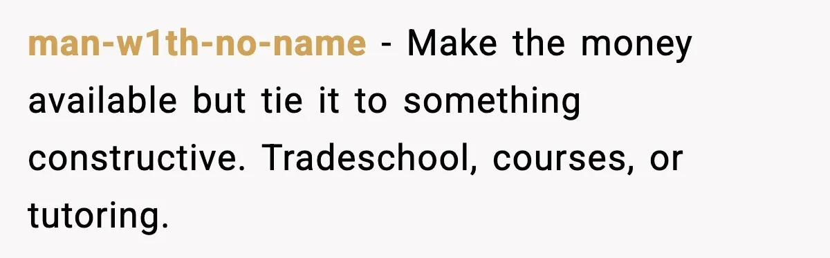 man-w1th-no-name - Make the money available but tie it to something constructive. Tradeschool, courses, or tutoring.