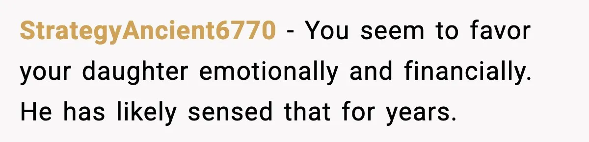 StrategyAncient6770 - You seem to favor your daughter emotionally and financially. He has likely sensed that for years.
