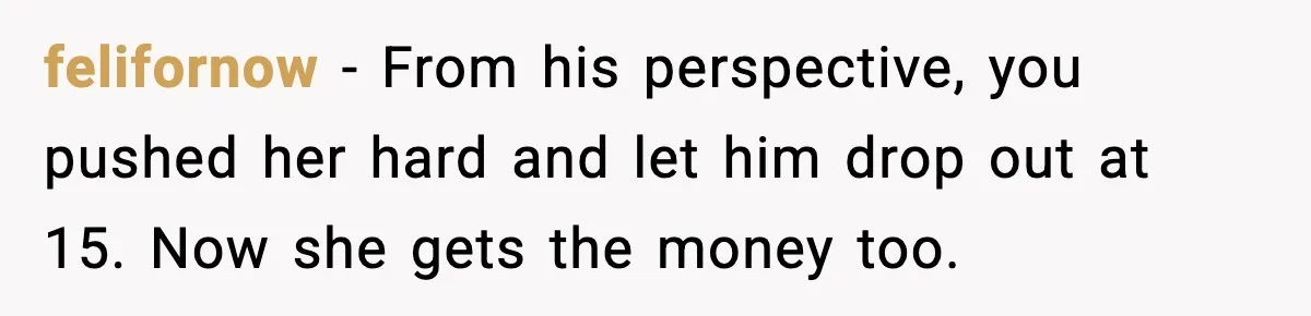 felifornow - From his perspective, you pushed her hard and let him drop out at 15. Now she gets the money too.
