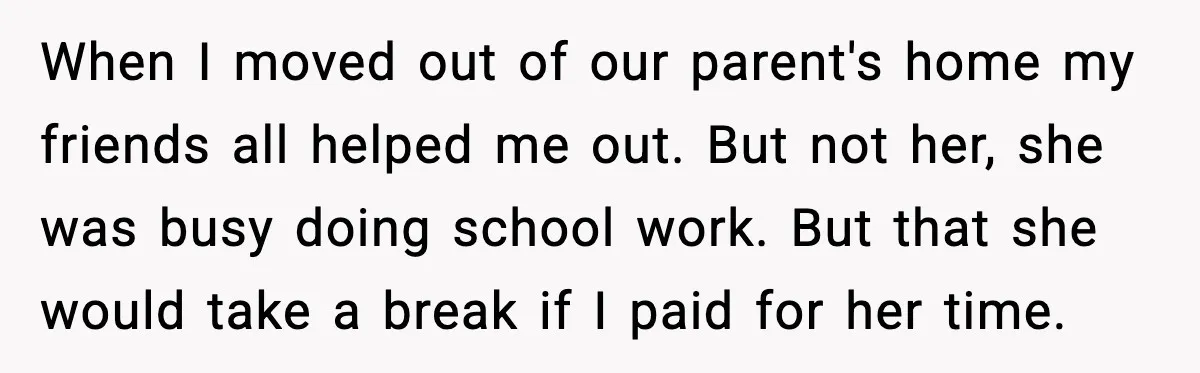 When I moved out of our parent's home my friends all helped me out. But not her, she was busy doing school work. But that she would take a break...