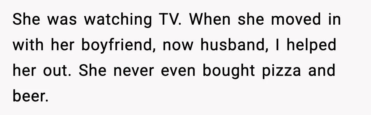 She was watching TV. When she moved in with her boyfriend, now husband, I helped her out. She never even bought pizza and beer.