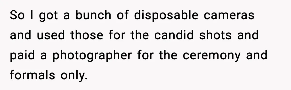 So I got a bunch of disposable cameras and used those for the candid shots and paid a photographer for the ceremony and formals only.