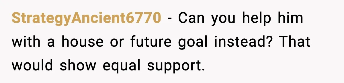 StrategyAncient6770 - Can you help him with a house or future goal instead? That would show equal support.