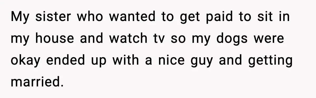 My sister who wanted to get paid to sit in my house and watch tv so my dogs were okay ended up with a nice guy and getting married.