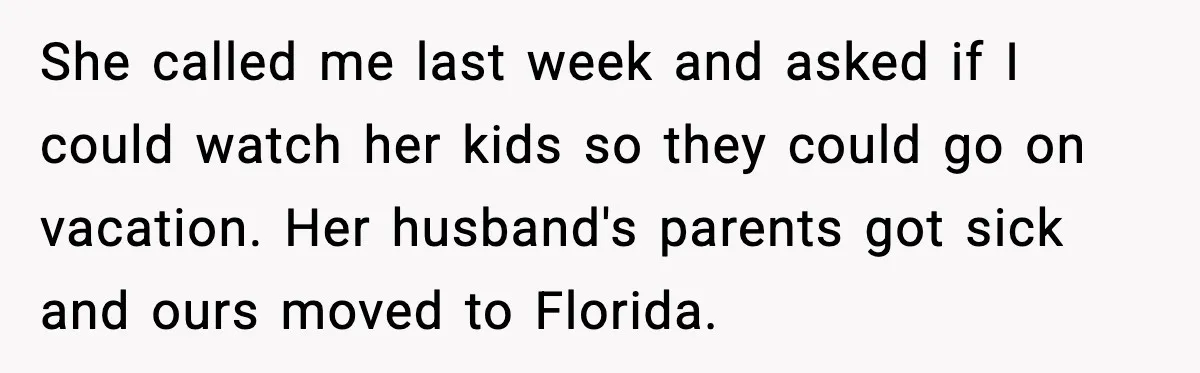 She called me last week and asked if I could watch her kids so they could go on vacation. Her husband's parents got sick and ours moved to Florida.