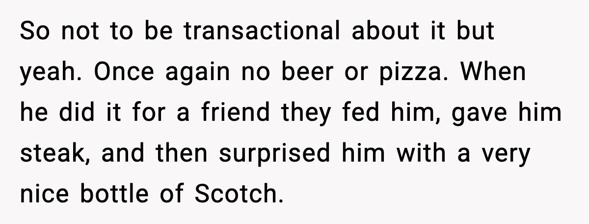 So not to be transactional about it but yeah. Once again no beer or pizza. When he did it for a friend they fed him, gave him steak, and then...