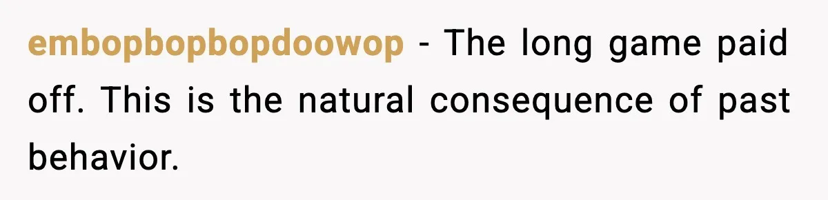 embopbopbopdoowop - The long game paid off. This is the natural consequence of past behavior.