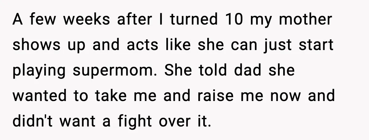 Mom Abandoned Son for 10 Years, Then Claimed His Dad Wasn’t His Dad Out of Spite A few weeks after I turned 10 my mother shows up and acts like she can just start playing supermom. She told dad she wanted to take me and raise...