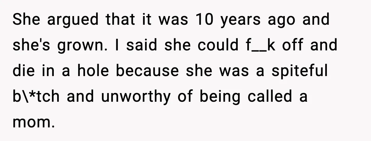 Mom Abandoned Son for 10 Years, Then Claimed His Dad Wasn’t His Dad Out of Spite She argued that it was 10 years ago and she's grown. I said she could f__k off and die in a hole because she was a spiteful b\*tch and unworthy...