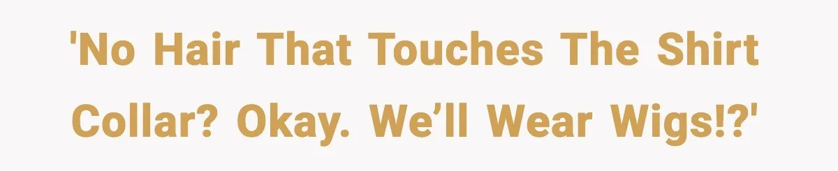 'No hair that touches the shirt collar? Okay. We’ll wear wigs!?'