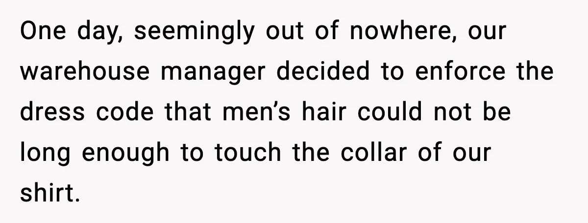 One day, seemingly out of nowhere, our warehouse manager decided to enforce the dress code that men’s hair could not be long enough to touch the collar of our shirt.