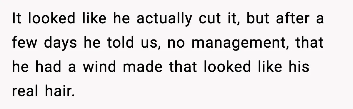 It looked like he actually cut it, but after a few days he told us, no management, that he had a wind made that looked like his real hair.