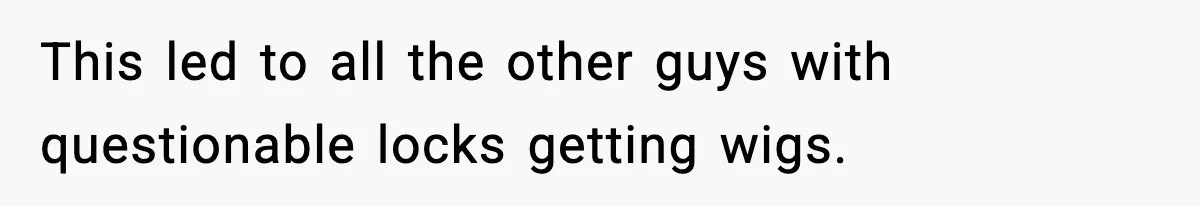 This led to all the other guys with questionable locks getting wigs.