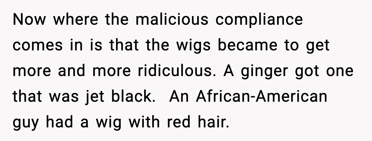 Now where the malicious compliance comes in is that the wigs became to get more and more ridiculous. A ginger got one that was jet black. An African-American guy had...