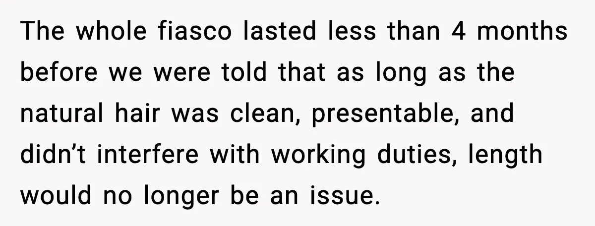 The whole fiasco lasted less than 4 months before we were told that as long as the natural hair was clean, presentable, and didn’t interfere with working duties, length would...