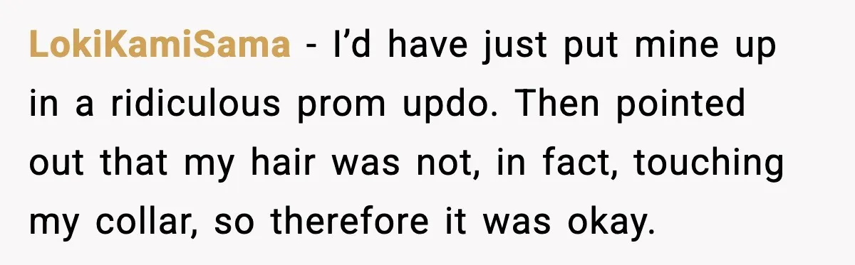 LokiKamiSama - I’d have just put mine up in a ridiculous prom updo. Then pointed out that my hair was not, in fact, touching my collar, so therefore it was...