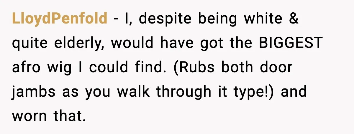 LloydPenfold - I, despite being white & quite elderly, would have got the BIGGEST afro wig I could find. (Rubs both door jambs as you walk through it type!) and...