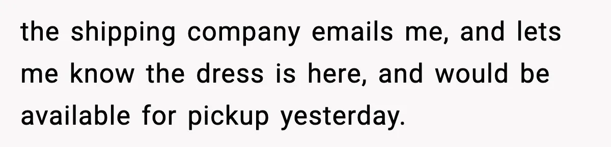 the shipping company emails me, and lets me know the dress is here, and would be available for pickup yesterday.
