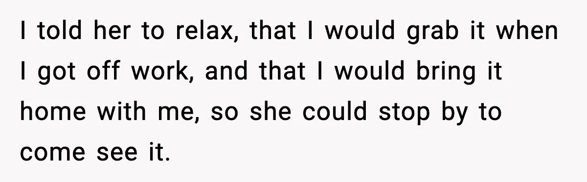 I told her to relax, that I would grab it when I got off work, and that I would bring it home with me, so she could stop by to...