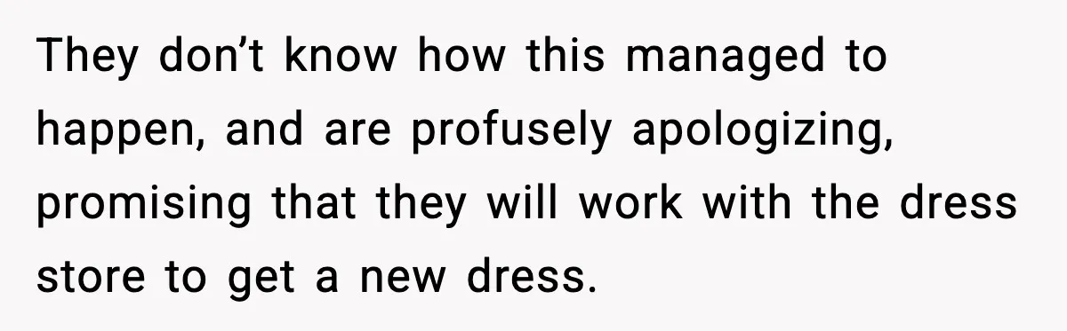They don’t know how this managed to happen, and are profusely apologizing, promising that they will work with the dress store to get a new dress.
