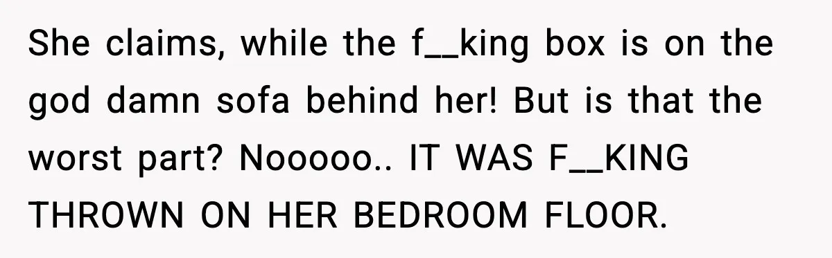 She claims, while the f__king box is on the god damn sofa behind her! But is that the worst part? Nooooo.. IT WAS F__KING THROWN ON HER BEDROOM FLOOR.