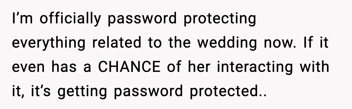 I’m officially password protecting everything related to the wedding now. If it even has a CHANCE of her interacting with it, it’s getting password protected..