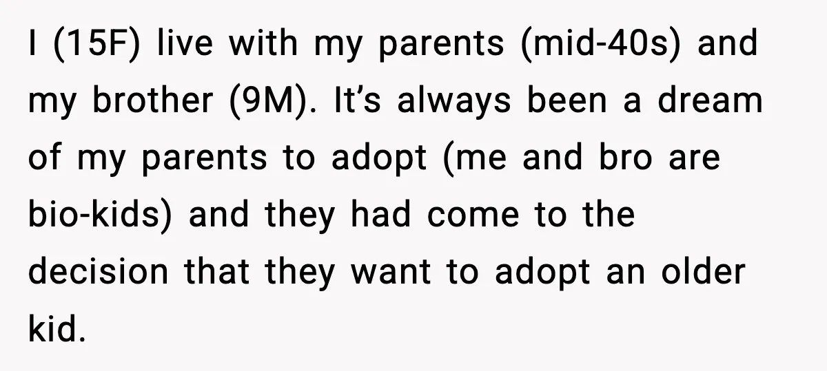 I (15F) live with my parents (mid-40s) and my brother (9M). It’s always been a dream of my parents to adopt (me and bro are bio-kids) and they had come...